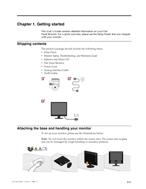Page 5
Shipping contents 
The product package should include the following items: 
v   Setup Poster 
v   Monitor Safety, Troubleshooting, and Warranty Guide 
v   Reference and Driver CD 
v   Flat Panel Monitor 
v   Power Cord 
v   Analog Interface CabledD
  
 
Attaching the base and handling your monitor 
To set up your monitor, please see the illustrations below. 
Note: Do not touch the monitor within the screen area. The screen area is glass 
and can be damaged by rough handling or excessive pressure....
