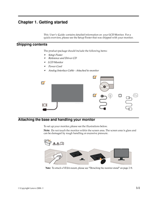 Page 5
© Copyright Lenovo 2008. ©  1-1
Chapter 1. Getting started
This  User ’s   Guide  contains detailed information on  your LCD Monitor.  For a 
quick overview, please see the Setup Poster that was shipped with your monitor.
The p rodu ct pack age s h ould i n clude  t h e f o llowing  i te m s:
•Setu p P oste r
•Re fe ren ce  a n d  D riv er C D
•LCD   Mon it o r
• Power Cord
•Analo g  Inte rfa ce  C ab le -  At tac h ed  t o  m on it o r
Attaching the base and handling your monitor
To set up your...