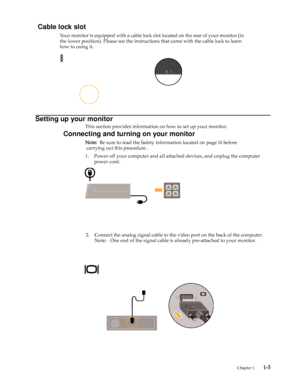 Page 7
 Chapter 1.    1-3
Setting up your monitor
This section provides information on how to set up your monitor.
Connecting and turning on your monitor
Note:  Be sure to read the Safety information located on page iii before 
 carrying out this procedure .
1. Power off your computer and all attach ed devices, and unplug the computer 
power cord.
 
 
 
 
 
 
 
 
 
 
 
 
                                         2. 
   Connect the analog signal cable to the video port on the back of the com\
puter....