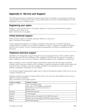 Page 25AppendixA. Service and Support
The following information describes the technical support that is available for your product, during the
warranty period or throughout the life of your product. Refer to the Lenovo Limited Warranty for a full
explanation of Lenovo warranty terms.
Registering your option
Register to receive product service and support updates, as well as free and discounted computer
accessories and content. Go to:
http://www.lenovo.com/register
Online technical support
Online technical...