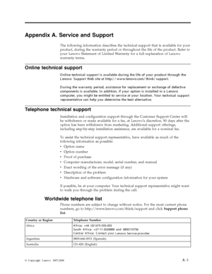 Page 26Appendix A. Service and Support 
The following information describes the technical support that is available for your 
product, during the warranty period or throughout the life of the product. Refer to 
your Lenovo Statement of Limited Warranty for a full explanation of Lenovo 
warranty terms. 
Telephone technical support 
Installation and configuration support through the Customer Support Center will 
be withdrawn or made available for a fee, at Lenovo’s discretion, 90 days after the 
option has been...