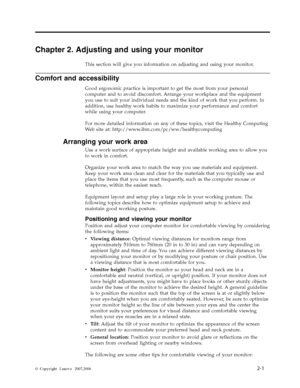 Page 10Chapter 2. Adjusting and using your monitor 
This section will give you information on adjusting and using your monitor. 
Comfort and accessibility 
Good ergonomic practice is important to get the most from your personal 
computer and to avoid discomfort. Arrange your workplace and the equipment 
you use to suit your individual needs and the kind of work that you perform. In 
addition, use healthy work habits to maximize your performance and comfort 
while using your computer. 
For more detailed...