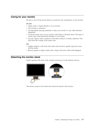 Page 16
Caring for your monitor
Be sure to turn off the power before you perform any maintenance on the monitor.
Do not:
vApply water or liquid directly to your monitor.
v Use solvents or abrasives.
v Use flammable cleaning materials to clean your monitor or any other electrical
equipment.
v Touch the screen area of your monitor with sharp or abrasive items. This type of
contact may cause permanent damage to your screen.
v Use any cleaner which contains an anti-static solution or similar additives. This
may...