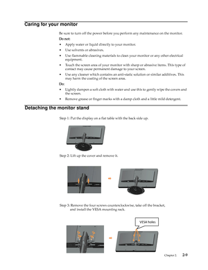 Page 18
 Chapter 2.    2-9
Caring for your monitor
Be sure to turn off the power before you perform any maintenance on the monitor. 
Do not:
• Apply water or liquid directly to your monitor.
• Use solvents or abrasives.
• Use flammable cleaning materials to clean your monitor or any other electrical 
equipment.
• Touch the screen area of your monitor with  sharp or abrasive items. This type of 
contact may cause permanent damage to your screen.
• Use any cleaner which contains an anti-s tatic solution or...