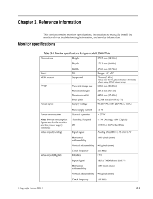 Page 19
© Copyright Lenovo 2009. ©  3-1
Chapter 3. Reference information
This section contains monitor specifications ,  instructions to manually install the 
monitor driver, troubleshooting info rmation, and service information.
Monitor specifications
  
Table 3-1. Monitor specifications for type-model 
L2060 Wide
Dimensions Height
Depth
Wi d t h370.7 mm (14.59 in)
170.1 mm (6.69 in)
476.0 mm (18.74 in)
Stand Tilt Range:  -5 °, +20 °
VESA mount Supported 75 mm (2.95 in)
Image Viewable image size
Maximum...