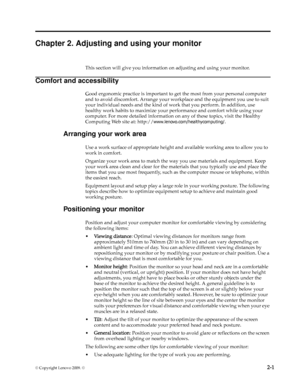 Page 10
© Copyright Lenovo 2009. ©  2-1
Chapter 2. Adjusting and using your monitor
This section will give you information on adjusting and using your monitor.
Comfort and accessibility
Good ergonomic practice is important to get the most from your personal computer 
and to avoid discomfort. Arrange your work place and the equipment you use to suit 
your individual needs and the kind of wo rk that you perform. In addition, use 
healthy work habits to maximize your  performance and comfort while using your...