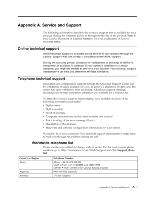Page 28
Appendix A. Service and Support 
The following information describes the technical support that is available for your 
product, during the warranty period or throughout the life of the product. Refer to 
your Lenovo Statement of Limited Warranty for a full explanation of Lenovo 
warranty terms. 
Telephone technical support 
Installation and configuration support through the Customer Support Center will 
be withdrawn or made available for a fee, at Lenovo’s discretion, 90 days after the 
option has been...