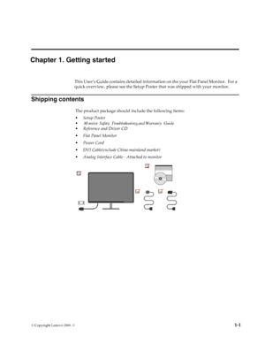 Page 5
© Copyright Lenovo 2009. ©  1-1
Chapter 1. Getting started
This User’s Guide contains detailed informat ion on the your Flat Panel Monitor.  For a 
quick overview, please see the Setup Post er that was shipped with your monitor.
Shipping contents
The product package should include the following items:
• Setup Poster
• Reference and Driver CD
• Flat Panel Monitor
• Power Cord
• DVI Cable(exclude China mainland market)
• Analog Interface Cable - Attached to monitor
Monitor Safety, Troubleshooting,and...