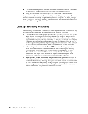 Page 13
 2-2L215p Wide Flat Panel Monitor User’s Guide 
 
• Use the monitor brightness, contrast, and image adjustment controls, if equipped, 
to optimize the image on your screen to meet your visual preferences.
• Keep your monitor screen clean so you can focus on the screen’s contents.
Any concentrated and sustained visual activity  can be tiring for your eyes. Be sure to 
periodically look away from your monitor  screen and focus on a far object to allow 
your eye muscles to relax. If you have qu estions on...