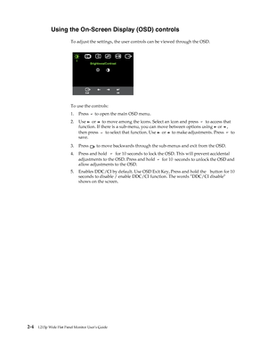 Page 15
 2-4L215p Wide Flat Panel Monitor User’s Guide 
 
Using the On-Screen Display (OSD) controls
To adjust the settings, the user controls can be viewed through the OSD.
 
To use the controls:
1. Press 
  to open the main OSD menu.
2. Use 
   or    to move among the icons. Select an icon and press    to access that 
function. If there is a sub-menu,  you can move between options using 
  or  , 
then press  
  to select that function. Use    or    to make adjustments. Press    to 
save.
3. Press 
  to move...