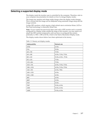 Page 18
 Chapter 2.    2-7
Selecting a supported display mode
The display mode the monitor uses is controlled by the computer. Therefore, refer to 
your computer documentation for details on how to change display modes.
The image size, position and shape might change when the display mode changes. 
This is normal and the image can be readjusted using automatic image setup and the 
image controls.
Unlike CRT monitors, which require a high refresh rate to minimize flicker, LCD or 
Flat Panel technology is...