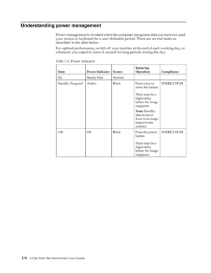 Page 19
 2-8L215p Wide Flat Panel Monitor User’s Guide 
 
Understanding power management
Power management is invoked when the computer recognizes that you have not used 
your mouse or keyboard for a user-definable period. There are several states as 
described in the table below. 
For optimal performance, switch off your monitor at the end of each working day, or 
whenever you expect to leave it unused for long periods during the day.
   
  Table 2-4.  Power indicator
State Power Indicator Screen Restoring...