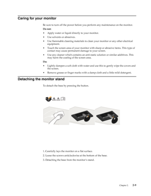 Page 20
 Chapter 2.    2-9
Caring for your monitor
Be sure to turn off the power before you perform any maintenance on the monitor. 
Do not:
• Apply water or liquid directly to your monitor.
• Use solvents or abrasives.
• Use flammable cleaning materials to clean your monitor or any other electrical 
equipment.
• Touch the screen area of your monitor with  sharp or abrasive items. This type of 
contact may cause permanent damage to your screen.
• Use any cleaner which contains an anti-s tatic solution or...