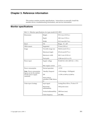 Page 21
© Copyright Lenovo 2009. ©  3-1
Chapter 3. Reference information
This section contains monitor specifications ,  instructions to manually install the 
monitor driver, troubleshooting info rmation, and service information.
Monitor specifications
  
    
DimensionsHeight
Depth
Width 391.0 mm (15.39 in.)
180.2 mm (7.09 in.)
512.3 mm (20.17 in.)
Stand TiltRange:  -5°, +20 °
VESA mount Supported75 mm (2.95 in.)
Image Viewable image size
Maximum height
Maximum width
Pixel pitch 546.86 mm(21.53 in.)
476.64...