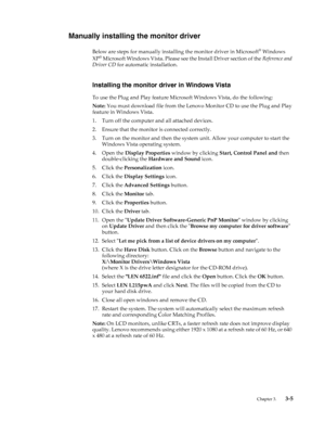 Page 25
 Chapter 3.    3-5
Manually installing the monitor driver
Below are steps for manually installing the monitor driver in Microsoft® Windows 
XP® Microsoft Windows Vista.  Please see the Install Driver section of the  Reference and 
Driver CD  for automatic installation. 
Installing the monitor dr iver in Windows Vista
To use the Plug and Play feature Micr osoft Windows Vista, do the following:
Note:  You must download file from the Lenovo  Monitor CD to use the Plug and Play 
feature in Windows Vista.
1....