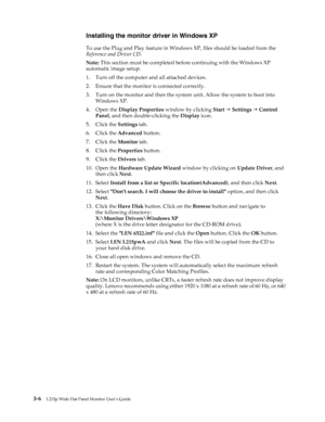 Page 26
 3-6L215p Wide Flat Panel Monitor User’s Guide 
 
Installing the monitor driver in Windows XP
To use the Plug and Play feature in Wind ows XP, files should be loaded from the 
Reference and Driver CD .
Note:  This section must be completed befo re continuing with the Windows XP 
automatic image setup.
1. Turn off the computer and all attached devices.
2. Ensure that the monitor is connected correctly.
3. Turn on the monitor and then the system unit. Allow the system to boot into  Windows XP.
4. Open the...