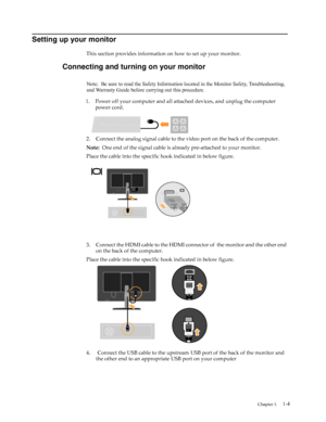 Page 8
1-4
 
Setting up your monitor
This section provides information on how to set up your monitor.
Connecting and turning on your monitor
1.
power cord.
2. Connect the analog signal cable to the  video port on the back of the computer. 
Note:   One end of the signal cable is alre ady pre-attached to your monitor.
Place the cable into the specific hook indicated in below figure.
3. Connect the HDMI cable to the HDMI connector of  the monitor and the other end  on the back of the computer.
Place the cable...