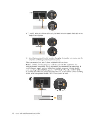 Page 9
 
5. Connect the audio cable to the audio jack of the monitor and the other end on the 
back of the computer.
6. Insert the power cord into the monitor  ,then plug the monitor power cord and the 
computer cord into grounded electrical outlets.
Place the cable into the specific hook indicated in below figure.
Note:  A certified power supply cord has to  be used with this equipment. The 
relevant
 national installation  and/or equipment regulations  shall be considered. A 

certified
 power supply cord...