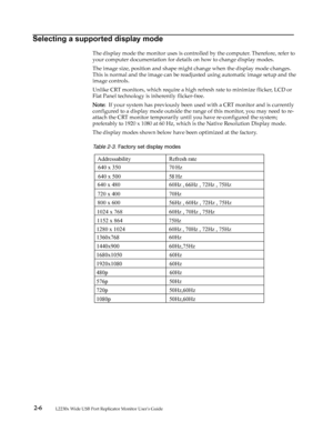 Page 15
 2-6         
 
Selecting a supported display mode
The display mode the monitor uses is controlled by the computer. Therefore, refer to 
your computer documentation for details on how to change display modes.
The image size, position and shape might change when the display mode changes. 
This is normal and the image can be readjusted using automatic image setup and the 
image controls.
Unlike CRT monitors, which require a high refresh rate to minimize flicker, LCD or 
Flat Panel technology is inherently...