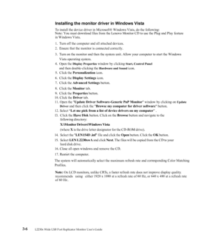 Page 23
  3-6      L2230x Wide USB Port Replicator Monitor Users Guide
Installing the monitor driver in Windows Vista
 To install the device driver in Microsoft® Windows Vista, do the following: 
 
Note: You must download files from the Lenov o Monitor CD to use the Plug and Play feature 
in Windows Vista. 
1.  Turn off the computer and all attached devices. 
2.  Ensure that the monitor is connected correctly. 
3.  Turn on the monitor and then the system uni t. Allow your computer to start the Windows...