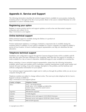 Page 32
 
     
             
       
Appendix A. Service and Support 
The following information describes the technical support that is available for your product, during the 
warranty period or throughout the life of your product. Refer to the Lenovo Limited Warranty for a full 
explanation of Lenovo warranty terms. 
Registering your option 
Register to receive product service and support updates, as well as free and discounted computer 
accessories and content. Go to:
http://www.lenovo.com/register
 
Online...