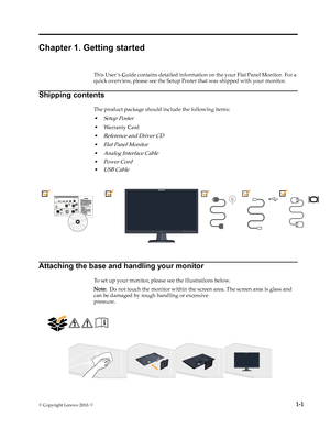 Page 5
© . ©  1-1
Chapter 1. Getting started
This User ’s Guide contains detailed information on the your Flat Panel Monitor.  For a 
quick overview, please see the Setup Poster that was shipped with your monitor.
Shipping contents
The product package should include the following items:
• Setup Poster
•
•
•Flat Panel Monitor
• Analog Interface Cable 
Attaching the base and handling your monitor
To set up your monitor, please see the illustrations below.
Note:  Do not touch the monitor within the screen area....