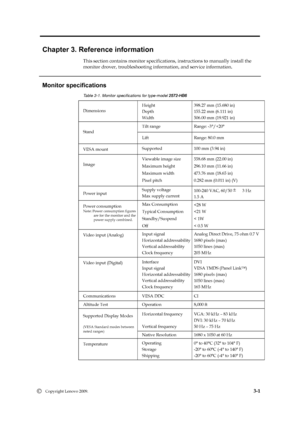 Page 20
 
 
 
 
 
Chapter 3. Reference information 
This section contains monitor specifications,  instructions to manually install the   
monitor drover, troubleshooting information, and service information. 
   
Monitor specifications 
Dimensions Height 
Depth 
Wi
dth 
Tilt range 
Lift 
Range: 80.0 mm 
Stand 
VESA mount  Supported 
100 mm (3.94 in) 
Image  Viewable image size 
Maximum height 
Maximum width 
Pixel pitch 
Power input 
Supply voltage 
Max supply current 3 Hz 
1.5 A 
  
Video input (Analog) Input...