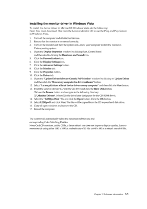 Page 24
 
 
 
 
 

 

 
 
 
 
 
 
 
 
 
 
 
 
 
 
 
 
Chapter 3. Reference information   3-5 
 
 
 
Installing the monitor driver in Windows Vista 
To install the device driver in Microsoft® Windows Vista, do the following:   
Note: You must download files from the Lenovo Monitor CD to use the Plug and Play feature   
in Windows Vista. 
1.   Turn off the computer and all attached devices. 
2.   Ensure that the monitor is connected correctly. 
3.   Turn on the monitor and then the system unit . Allow your...