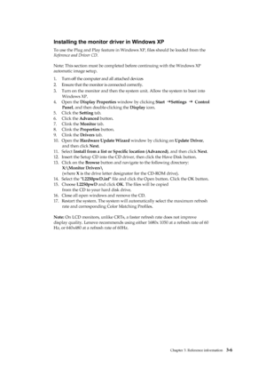 Page 25
 
 
 
 
 
 
Installing the monitor driver in Windows XP 
To use the Plug and Play feature in Windows XP, ﬁles should be loaded from the   
Reference and Driver CD. 
 
Note: This section must be completed be fore continuing with the Windows XP   
automatic image setup. 
1.   Turn off the computer and all attached devices 
2.   Ensure that the monitor is connected correctly. 
3.   Turn on the monitor and then the system  unit. Allow the system to boot into   
Windows XP. 
4.   Open the  Display Properties...