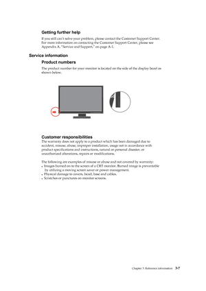 Page 26
 
 
 
 
 
 
Getting further help 
If you still can’t solve your problem, please contact the Customer Support Center. 
For more information on contacting th e Customer Support Center, please see 
Appendix A, “Service and Support,” on page A-1. 
 
Service information 
Product numbers 
The product number for your mo nitor is located on the side of the display bezel as   
shown below. 
 
 
 
 
 
 
 
 
 
 
 
 
 
 
Customer responsibilities 
The warranty does not apply to a prod uct which has been damaged due...