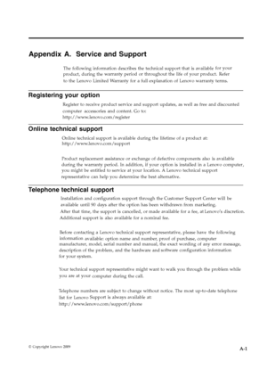 Page 28
Appendix A. Service and Support 
The following information describes the technical support that is available for your
 product, during the warranty period or throughout the life of your product. Refer
 to the Lenovo Limited Warranty for a full explanation of Lenovo warranty terms. 
Registering your option 
Register to receive product service and support updates, as well as free and discounted
 computer accessories and content. Go to:
http://www.lenovo.com/register
 
Online technical support 
Online...