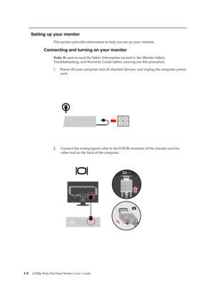Page 9
 
 
 
Setting up your monitor 
This section provides information to help you set up your monitor. 
Connecting and turning on your monitor 
Note: Be sure to read the Safety Information located in the Monitor Safety, 
Troubleshooting, and Warranty Guide before carrying out this procedure. 
1.   Power off your computer and all attached  devices, and unplug the computer power 
cord. 
 
 
 
 
 
 

2.  

1-4   

 
 
 
 L2250p Wide Flat Panel Monitor User’s Guide 
 
 
 Connect the analog signal cable to the...