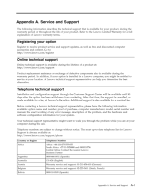 Page 29
3AppendixA.ServiceandSupportA-1 
Appendix A. Service and Support 
The following information describes the technical support that is available for your product, during the 
warranty period or throughout the life of your product. Refer to the Lenovo Limited Warranty for a full 
explanation of Lenovo warranty terms. 
Registering your option 
Register to receive product service and support updates, as well as free and discounted computer 
accessories and content. Go to:
http://www.lenovo.com/register...
