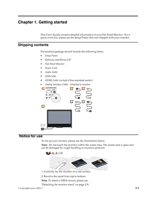 Page 5
Chapter 1. Getting started 
This User’s Guide contains detailed information of your Flat Panel Monitor.  For a 
quick overview, please see the Setup Poster that was shipped with your monitor. 
Shipping contents 
The product package should include the following items: 
• Setup Poster 
• Reference and Driver CD 
• Flat Panel Monitor 
• Power Cord 
• Audio Cable 
• USB Cable 
• HDMI Cable (exclude China mainland market) 
• Analog Interface Cable - Attached to monitor 
Notice for use 
To set up your...