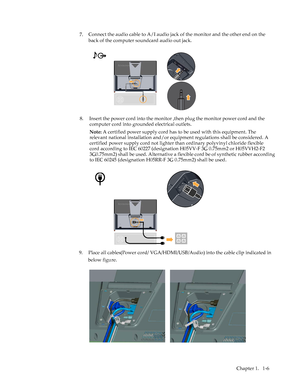 Page 10
 
7.
Chapter 1.  1-6 
Connect the audio cable to A/I audio jack of the monitor and the other end on the 
back of the computer soundcard audio out jack.
9.Place all cables(Power cord/ VGA/HDMI/USB/Audio) into the cable clip indicated in 
below figure.
 
8.   Insert the power cord into the monitor  ,then plug the monitor power cord and the 
computer cord into grounded electrical outlets. 
Note: A certified power supply cord has to be used with this equipment. The 
relevant national installation and/or...