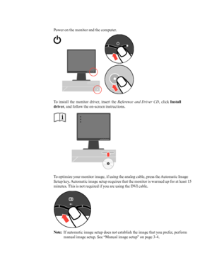 Page 12
Power on the monitor and the computer.
To install the monitor driver, insert the Reference and Driver CD, click Install
driver , and follow the on-screen instructions.
To optimize your monitor image, if using the analog cable, press the Automatic Image
Setup key. Automatic image setup requires that the monitor is warmed up for at leas\
t 15
minutes. This is not required if you are using the DVI cable.
Note:If automatic image setup does not establish the image that you prefer, perform
manual image setup....