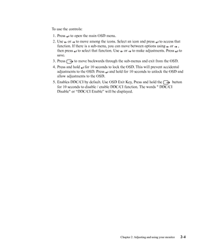 Page 17
To use the controls:1. Press 
 to open the main OSD menu.
2. Use 
 or  to move among the icons. Select an icon and press  to access that
function. If there is a sub-menu, you can move between options using 
 or  ,
then press 
 to select that function. Use  or  to make adjustments. Press  to
save.
3. Press 
 to move backwards through the sub-menus and exit from the OSD.
4. Press and hold 
 for 10 seconds to lock the OSD. This will prevent accidental
adjustments to the OSD. Press 
 and hold for 10 seconds...