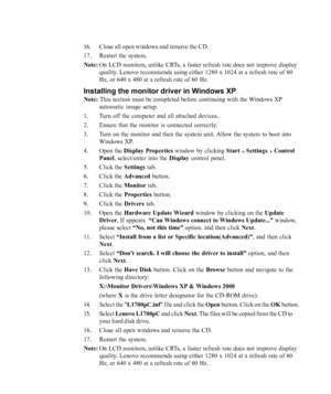 Page 28
3-6L1700p Flat Panel Monitor User’s Guide
16. Close all open windows and remove the CD.
17. Restart the system.
Note:On LCD monitors, unlike CRTs, a faster refresh rate does not improve display
quality. Lenovo recommends using either 1280 x 1024 at a refresh rate of 60
Hz, or 640 x 480 at a refresh rate of 60 Hz.
Installing the monitor driver in Windows XP
Note:  This section must be completed before continuing with the Windows XP
automatic image setup.
1. Turn off the computer and all attached...