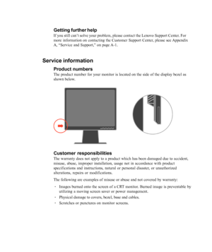 Page 30
3-8L1700p Flat Panel Monitor User’s Guide
Getting further help
If you still can’t solve your problem, please contact the Lenovo Support Center. For
more information on contacting the Customer Support Center, please see Appendix
A, 
“Service and Support,” on page A-1.
Service information
Product numbers
The product number for your monitor is located on the side of the displa\
y bezel as
shown below.
Customer responsibilities
The warranty does not apply to a product which has been damaged due to a\...