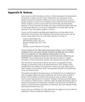 Page 37
Appendix B. Notices
Lenovo may not offer the products, services, or features discussed in this document in
all countries. Consult your local Lenovo representative for information \
on the
products and services currently available in your area. Any reference to a Lenovo
product, program, or service is not intended to state or imply that only\
 that Lenovo
product, program, or service may be used. Any functionally equivalent product,
program, or service that does not infringe any Lenovo intellectual...