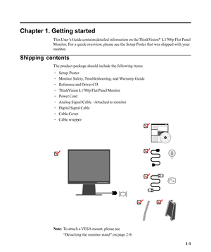 Page 5
Chapter 1. Getting started
This User’s Guide contains detailed information on the ThinkVision®  L1700p Flat Panel
Monitor. For a quick overview, please see the Setup Poster that was shipped with your
monitor.
Shipping contents
The product package should include the following items:
· Setup Poster
· Monitor Safety, Troubleshooting, and Warranty Guide
· Reference and Driver CD
· ThinkVision L1700p Flat Panel Monitor
· Power Cord
· Analog Signal Cable - Attached to monitor
· Digital Signal Cable
· Cable...