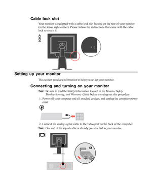Page 8
Setting up your monitor
This section provides information to help you set up your monitor.
Connecting and turning on your monitor
Note:Be sure to read the Safety Information located in the  Monitor Safety,
Troubleshooting, and Warranty Guide  before carrying out this procedure.
1. Power off your computer and all attached devices, and unplug the compute\
r power cord.
2. Connect the analog signal cable to the video port on the back of the com\
puter.
Note: One end of the signal cable is already...