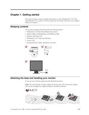 Page 5Chapter 1. Getting started 
This User ’s Guide contains detailed information on the ThinkVision® L171 Flat 
Panel Monitor. For a quick overview, please see the Setup Poster that was shipped 
with your monitor. 
Shipping contents 
The product package should include the following items: 
v   
 ThinkVision L171 Flat Panel Monitor Setup Poster 
v 
 
 Monitor Safety, Troubleshooting, and Warranty Guide 
v 
 
 Reference and Driver CD 
v 
 
 ThinkVision L171 Flat Panel Monitor 
v 
 
 Power Cord 
v 
 
 Analog...