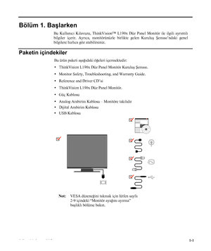 Page 5
Bölüm 1. Başlarken      
Paketin içindekiler 
Bu ürün paketi aşağıdaki öğeleri içermektedir:  
y   ThinkVision L190x Düz Panel Monitör Kurulu ş Şeması . 
y Monitor Safety, Troubleshooting, and Warranty Guide. 
y Reference and Driver CD’si 
y   ThinkVision L190x  Düz Panel Monitör.  
y Güç Kablosu 
y Analog Arabirim Kablosu – Monitöre takılıdır 
 
 
 
Not: VESA düzene ğini takmak için lütfen sayfa 
2-
9 içindeki “Monitör aya ğın ı ay ırma” 

başlıkl ı bölüme bak ın.
 
© Copyright Lenovo 2007....