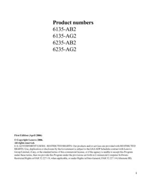 Page 2
Product numbers
6135-AB2
6135-AG2
6235-AB2
6235-AG2
First Edition (April 2006)
© Copyright Lenovo 2006.
All rights reserved.
U.S. GOVERNMENT USERS - RESTRICTED RIGHTS: Our products and/or services are provided with RESTRICTED
RIGHTS. Use, duplication or disclosure by the Government is subject to the GSA ADP Schedule contract with Lenovo
Group Limited, if any, or the standard terms of this commercial license, or if the agency is unable to accept this Program
under these terms, then we provide this...