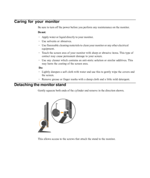 Page 16
Caring for your monitor
Be sure to turn off the power before you perform any maintenance on the monitor.
Do not:· Apply water or liquid directly to your monitor.
· Use solvents or abrasives.
· Use flammable cleaning materials to clean your monitor or any other elec\
trical
equipment.
· Touch the screen area of your monitor with sharp or abrasive items. This type of
contact may cause permanent damage to your screen.
· Use any cleaner which contains an anti-static solution or similar additi\
ves. This
may...