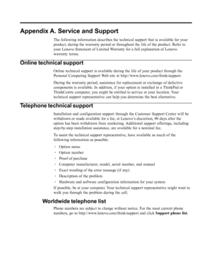 Page 24
Appendix A. Service and Support
The following information describes the technical support that is availa\
ble for your
product, during the warranty period or throughout the life of the produc\
t. Refer to
your Lenovo Statement of Limited Warranty for a full explanation of Lenovo
warranty terms.
Online technical support
Online technical support is available during the life of your product th\
rough the
Personal Computing Support Web site at http://www.lenovo.com/think/support.
During the warranty period,...