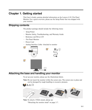 Page 5
Chapter 1. Getting started
This User’s Guide contains detailed information on the Lenovo L191 Flat Panel
Monitor. For a quick overview, please see the Setup Poster that was shipped with
your monitor.
Shipping contents
The product package should include the following items:·    Setup Poster
· Monitor Safety, Troubleshooting, and Warranty Guide
· Reference and Driver CD
·    Flat Panel Monitor
· Power Cord
· Analog Interface Cable- Attached to monitor
Attaching the base and handling your monitor
To set up...
