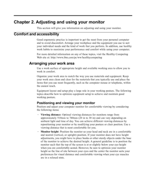 Page 10
Chapter 2. Adjusting and using your monitor
This section will give you information on adjusting and using your monit\
or.
Comfort and accessibility
Good ergonomic practice is important to get the most from your personal \
computer
and to avoid discomfort. Arrange your workplace and the equipment you use to suit
your individual needs and the kind of work that you perform. In addition\
, use healthy
work habits to maximize your performance and comfort while using your co\
mputer.
For more detailed...