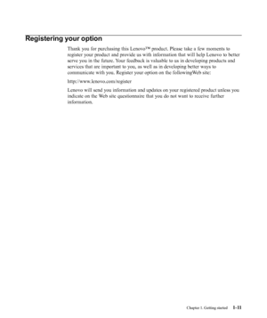 Page 15
Chapter 1. Getting started1-11
Registering your option
Thank you for purchasing this Lenovo™ product. Please take a few mome\
nts to
register your product and provide us with information that will help Len\
ovo to better
serve you in the future. Your feedback is valuable to us in developing products and
services that are important to you, as well as in developing better ways\
 to
communicate with you. Register your option on the followingWeb site:
http://www.lenovo.com/register
Lenovo will send you...